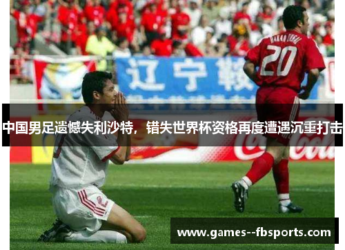 中国男足遗憾失利沙特，错失世界杯资格再度遭遇沉重打击
