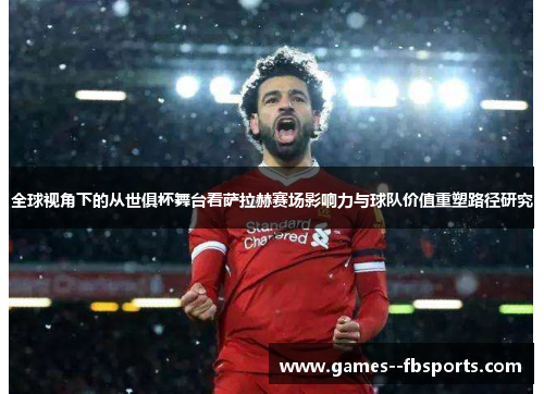 全球视角下的从世俱杯舞台看萨拉赫赛场影响力与球队价值重塑路径研究 全球视角下的从世俱杯舞台看萨拉赫赛场影响力与球队价值重塑路径研究