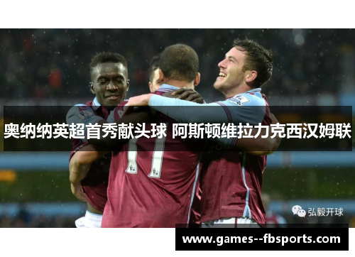 奥纳纳英超首秀献头球 阿斯顿维拉力克西汉姆联 奥纳纳英超首秀献头球 阿斯顿维拉力克西汉姆联
